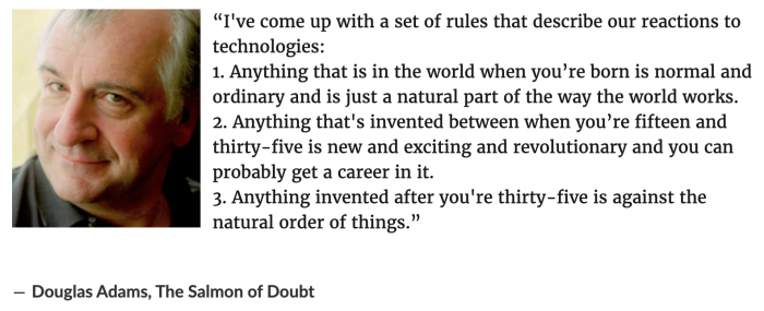 A quote from Douglas Adams: “I've come up with a set of rules that describe our reactions to technologies: 1. Anything that is in the world when you’re born is normal and ordinary and is just a natural part of the way the world works. 2. Anything that's invented between when you’re fifteen and thirty-five is new and exciting and revolutionary and you can probably get a career in it. 3. Anything invented after you're thirty-five is against the natural order of things.”